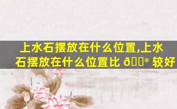 上水石摆放在什么位置,上水石摆放在什么位置比 💮 较好